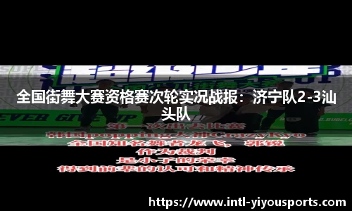 全国街舞大赛资格赛次轮实况战报：济宁队2-3汕头队